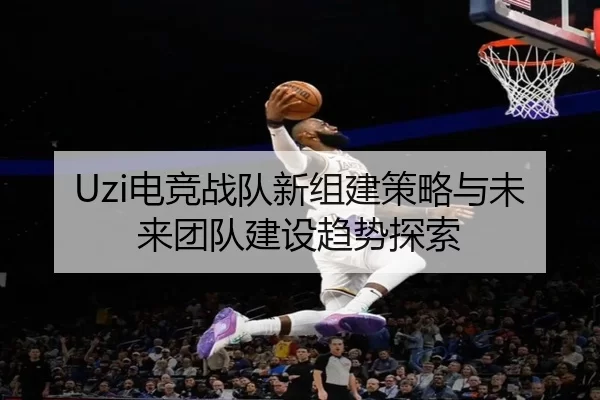 Uzi电竞战队新组建策略与未来团队建设趋势探索