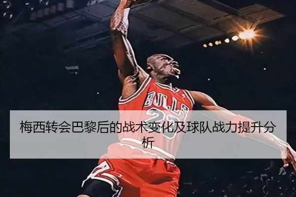 梅西转会巴黎后的战术变化及球队战力提升分析