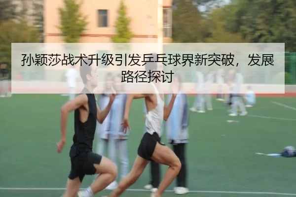 孙颖莎战术升级引发乒乓球界新突破，发展路径探讨