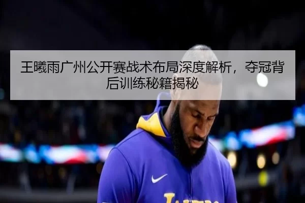 王曦雨广州公开赛战术布局深度解析，夺冠背后训练秘籍揭秘