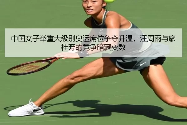 中国女子举重大级别奥运席位争夺升温，汪周雨与廖桂芳的竞争暗藏变数